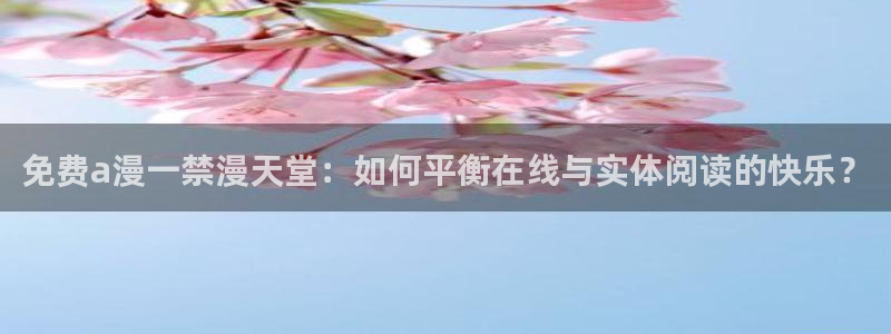 羞羞漫画人口：免费a漫一禁漫天堂：如何平衡在线与实体阅读的快乐？